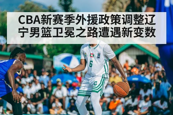 CBA新赛季外援政策调整辽宁男篮卫冕之路遭遇新变数