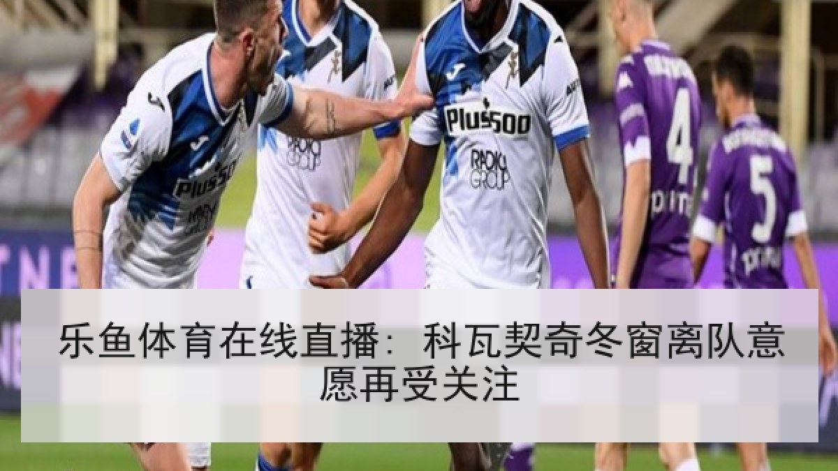 乐鱼体育在线直播: 科瓦契奇冬窗离队意愿再受关注
