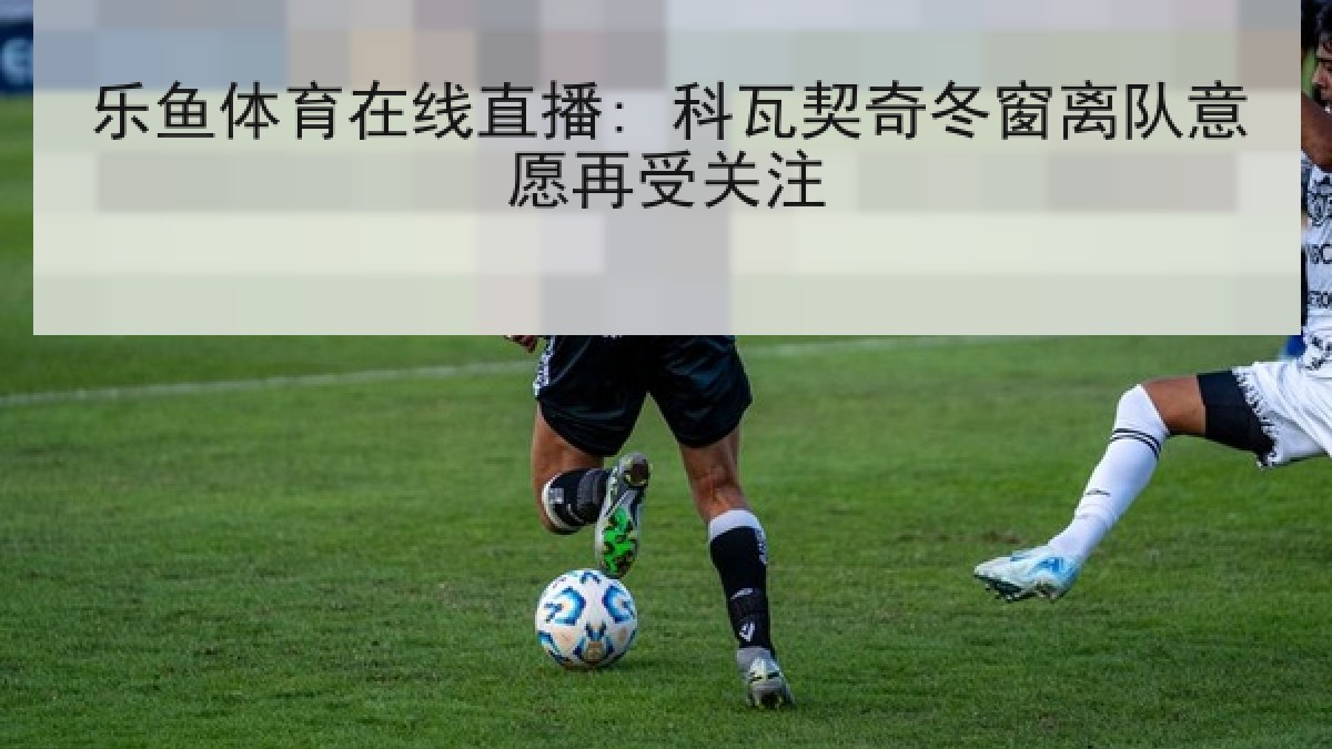 乐鱼体育在线直播: 科瓦契奇冬窗离队意愿再受关注