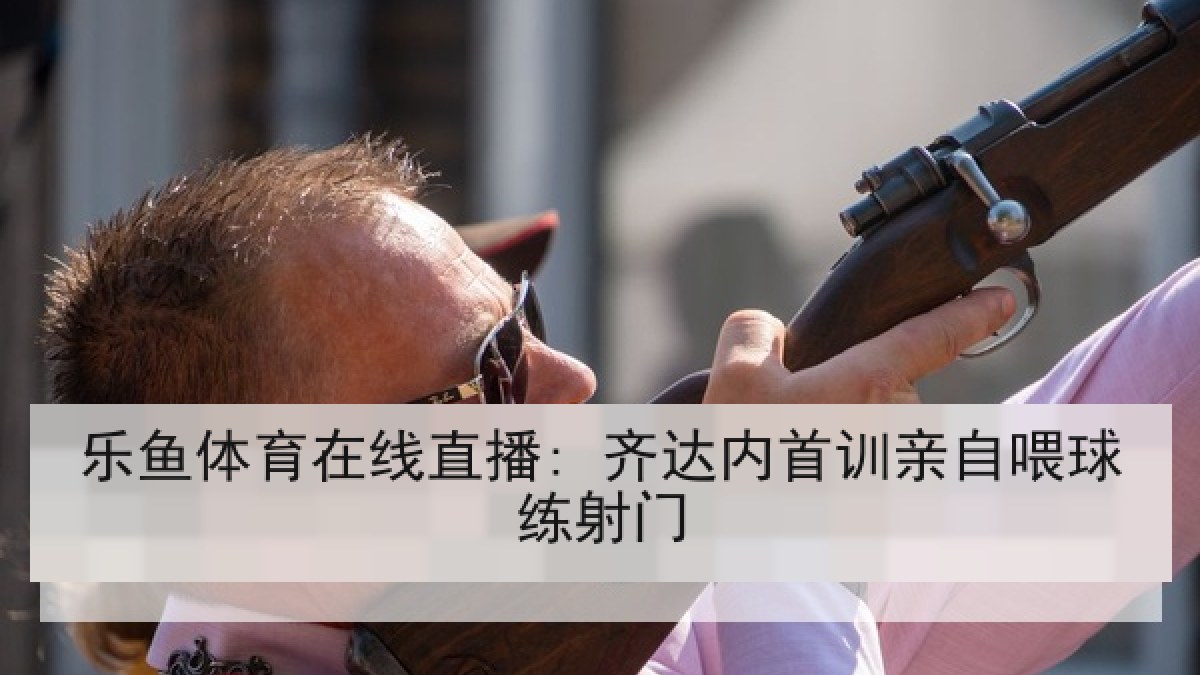 乐鱼体育在线直播: 齐达内首训亲自喂球练射门